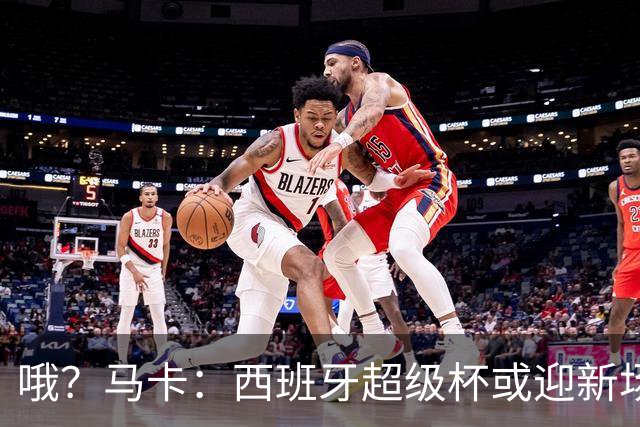 哦？马卡：西班牙超级杯或迎新场地，选项中也包括中国