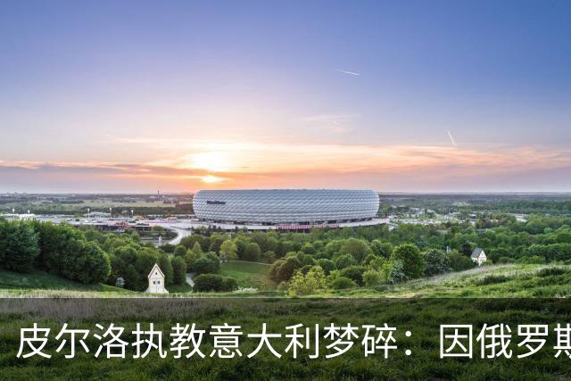 皮尔洛执教意大利梦碎：因俄罗斯赞助争议遭弃，马尔蒂尼或辞职